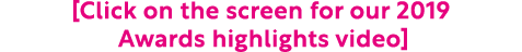  Click on the screen for our 2019 Awards highlights video 