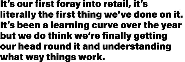 It s our first foray into retail, it s literally the first thing we ve done on it  It s been a learning curve over th   