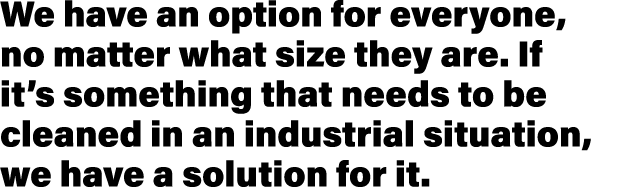 We have an option for everyone, no matter what size they are  If it s something that needs to be cleaned in an indust   