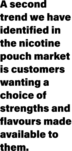 A second trend we have identified in the nicotine pouch market is customers wanting a choice of strengths and flavour   