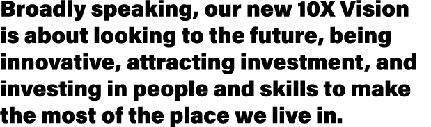 Broadly speaking, our new 10X Vision is about looking to the future, being innovative, attracting investment, and inv   