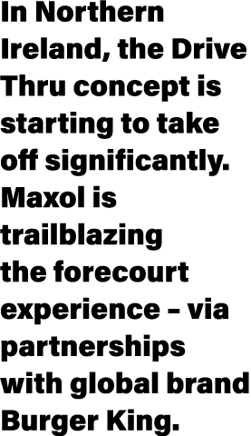 In Northern Ireland, the Drive Thru concept is starting to take off significantly  Maxol is trailblazing the forecour   