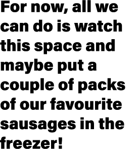 For now, all we can do is watch this space and maybe put a couple of packs of our favourite sausages in the freezer 