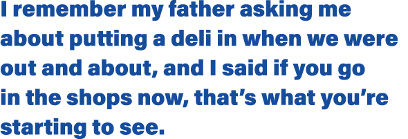 I remember my father asking me about putting a deli in when we were out and about, and I said if you go in the shops    
