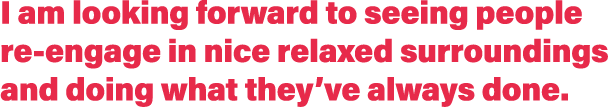 I am looking forward to seeing people re-engage in nice relaxed surroundings and doing what they ve always done 