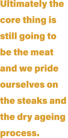 Ultimately the core thing is still going to be the meat and we pride ourselves on the steaks and the dry ageing process 