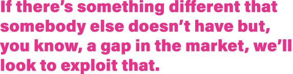 If there s something different that somebody else doesn t have but, you know, a gap in the market, we ll look to expl   