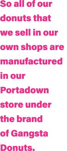 So all of our donuts that we sell in our own shops are manufactured in our Portadown store under the brand of Gangsta   