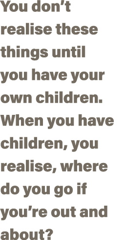 You don t realise these things until you have your own children  When you have children, you realise, where do you go   