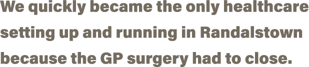 We quickly became the only healthcare setting up and running in Randalstown because the GP surgery had to close  