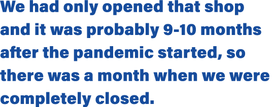 We had only opened that shop and it was probably 9-10 months after the pandemic started, so there was a month when we   