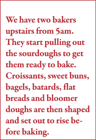 We have two bakers upstairs from 5am  They start pulling out the sourdoughs to get them ready to bake  Croissants, sw   