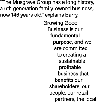“The Musgrave Group has a long history, a 6th generation family owned business, now 146 years old,” explains Barry. “...