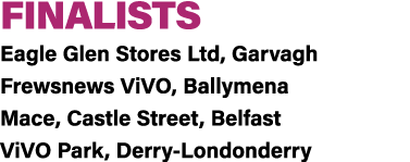 FINALISTS Eagle Glen Stores Ltd, Garvagh Frewsnews ViVO, Ballymena Mace, Castle Street, Belfast ViVO Park, Derry Lond...