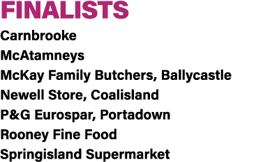 FINALISTS Carnbrooke McAtamneys McKay Family Butchers, Ballycastle Newell Store, Coalisland P&G Eurospar, Portadown R...