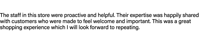 The staff in this store were proactive and helpful. Their expertise was happily shared with customers who were made t...