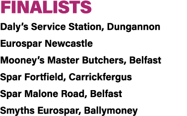 FINALISTS Daly’s Service Station, Dungannon Eurospar Newcastle Mooney’s Master Butchers, Belfast Spar Fortfield, Carr...