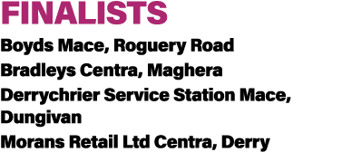 FINALISTS Boyds Mace, Roguery Road Bradleys Centra, Maghera Derrychrier Service Station Mace, Dungivan Morans Retail ...