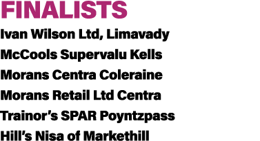 FINALISTS Ivan Wilson Ltd, Limavady McCools Supervalu Kells Morans Centra Coleraine Morans Retail Ltd Centra Trainor’...