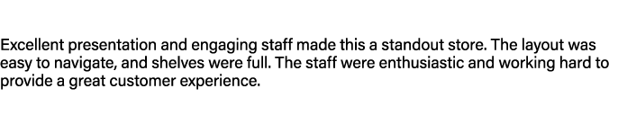 Excellent presentation and engaging staff made this a standout store. The layout was easy to navigate, and shelves we...