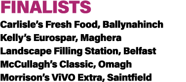 FINALISTS Carlisle’s Fresh Food, Ballynahinch Kelly’s Eurospar, Maghera Landscape Filling Station, Belfast McCullagh’...