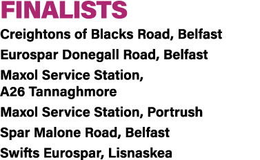FINALISTS Creightons of Blacks Road, Belfast Eurospar Donegall Road, Belfast Maxol Service Station, A26 Tannaghmore M...