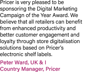 Pricer is very pleased to be sponsoring the Digital Marketing Campaign of the Year Award. We believe that all retaile...
