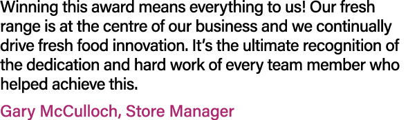 Winning this award means everything to us! Our fresh range is at the centre of our business and we continually drive ...