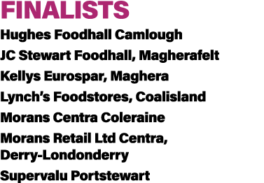 FINALISTS Hughes Foodhall Camlough JC Stewart Foodhall, Magherafelt Kellys Eurospar, Maghera Lynch’s Foodstores, Coal...