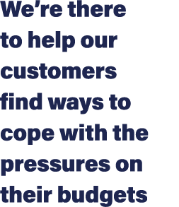 We’re there to help our customers find ways to cope with the pressures on their budgets