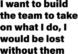 I want to build the team to take on what I do, I would be lost without them
