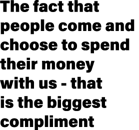 The fact that people come and choose to spend their money with us that is the biggest compliment