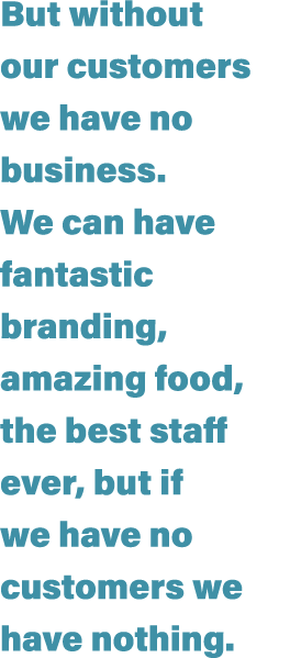 But without our customers we have no business  We can have fantastic branding, amazing food, the best staff ever, but   