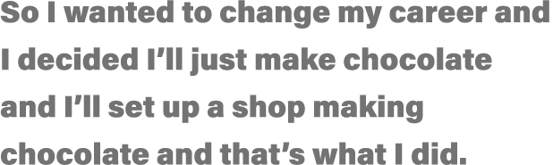 So I wanted to change my career and I decided I ll just make chocolate and I ll set up a shop making chocolate and th   
