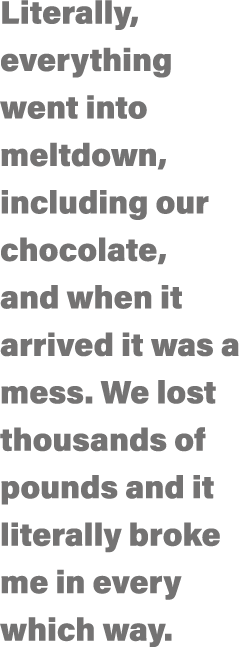 Literally, everything went into meltdown, including our chocolate, and when it arrived it was a mess  We lost thousan   