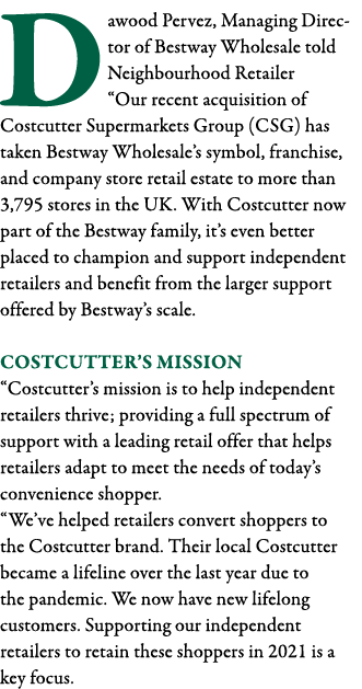 Dawood Pervez, Managing Director of Bestway Wholesale told Neighbourhood Retailer  Our recent acquisition of Costcutt   