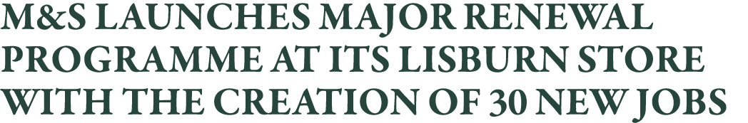 M&S LAUNCHES MAJOR RENEWAL PROGRAMME AT ITS LISBURN STORE WITH THE CREATION OF 30 NEW JOBS