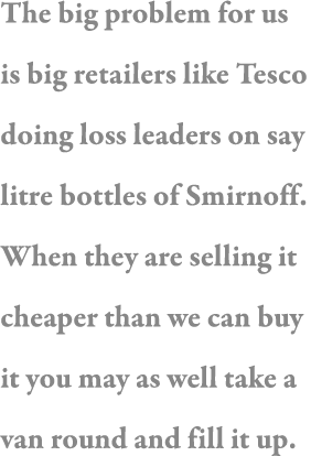 The big problem for us is big retailers like Tesco doing loss leaders on say litre bottles of Smirnoff  When they are   
