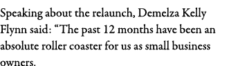 Speaking about the relaunch, Demelza Kelly Flynn said:  The past 12 months have been an absolute roller coaster for u   