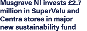 Musgrave NI invests  2 7 million in SuperValu and Centra stores in major new sustainability fund