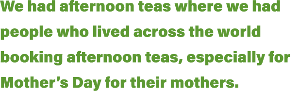 We had afternoon teas where we had people who lived across the world booking afternoon teas, especially for Mother s    