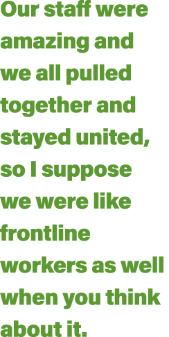 Our staff were amazing and we all pulled together and stayed united, so I suppose we were like frontline workers as w   