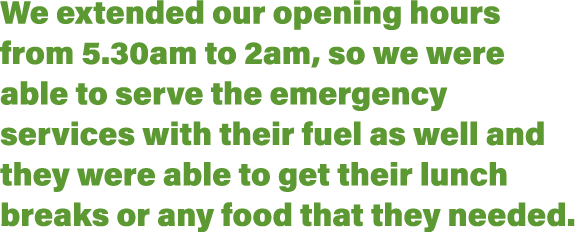 We extended our opening hours from 5 30am to 2am, so we were able to serve the emergency services with their fuel as    