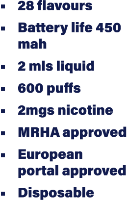   28 flavours   Battery life 450 mah   2 mls liquid   600 puffs   2mgs nicotine   MRHA approved   European portal app   