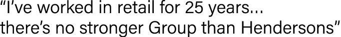  I ve worked in retail for 25 years  there s no stronger Group than Hendersons 