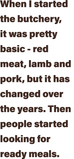 When I started the butchery, it was pretty basic - red meat, lamb and pork, but it has changed over the years  Then p   