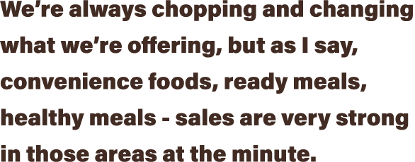We re always chopping and changing what we re offering, but as I say, convenience foods, ready meals, healthy meals -   