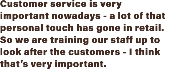 Customer service is very important nowadays - a lot of that personal touch has gone in retail  So we are training our   