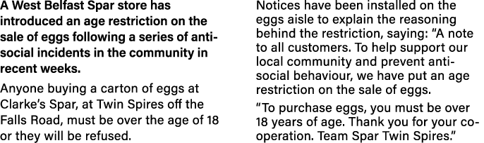 A West Belfast Spar store has introduced an age restriction on the sale of eggs following a series of anti-social inc   