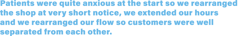 Patients were quite anxious at the start so we rearranged the shop at very short notice, we extended our hours and we   